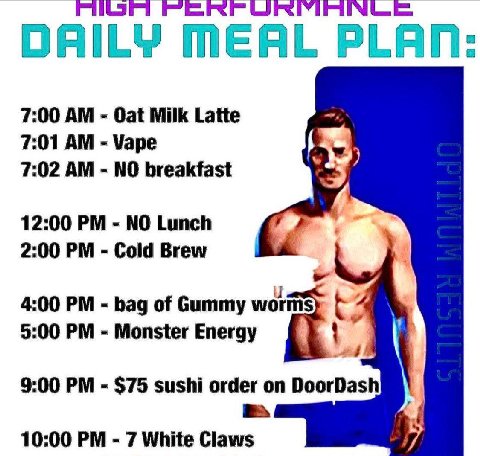 DAILY MEAL PLA 7:00 Oat Milk Latte 7:01 Vape 7:02 NO breakfast 12:00 NO Lunch 2:00 Cold Brew 4:00 bag of Gummy 5:00 Monster Energy 4 9:00 $75 sushi order 10:00 7 White Claws