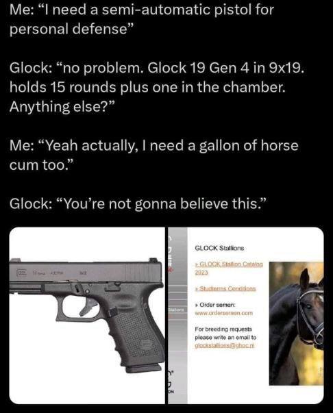 need a semi-automatic pistol for personal defense” Glock: “no problem. Glock 19 Gen 4 in holds 15 rounds plus one in the chamber. Anything else?” Me: “Yeah actually, need a gallon of horse cum too.” G