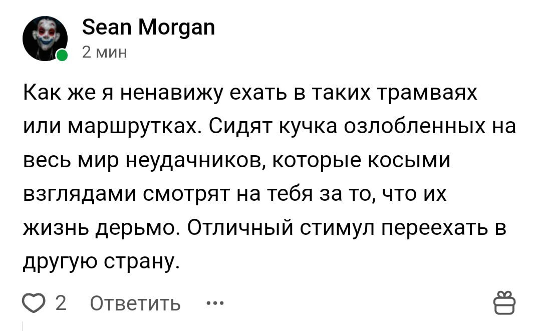 Sean Morgan Как же я ненавижу ехать в таких трамваях или маршрутках. Сидят кучка озлобленных на весь мир неудачников, которые косыми взглядами смотрят на тебя за то, что жизнь дерьмо. Отличный стимул 