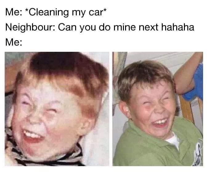 *Cleaning car* Neighbour: Can you mine next hahaha Me: у