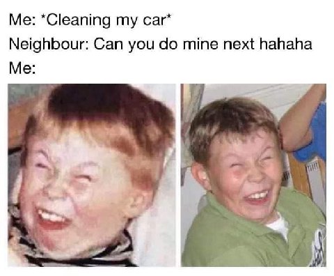 *Cleaning car* Neighbour: Can you mine next hahaha Me: у
