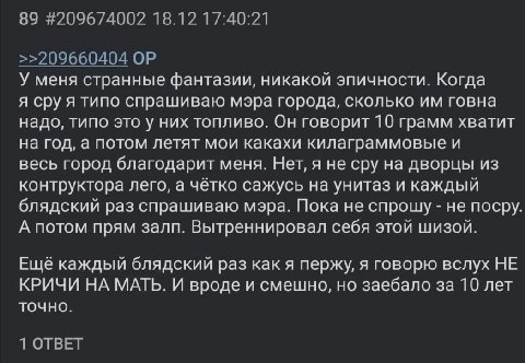89 #209674002 18.12 17:40:21 >>209660404 У меня странные фантазии, никакой эпичности. Когда я сру я типо спрашиваю мэра города, сколько говна надо, типо это у них топливо. Он говорит 10 грамм хватит н