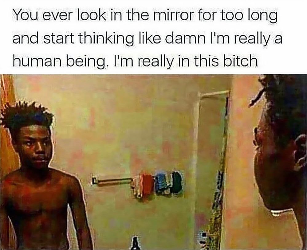 You ever look in the mirror for too long and start thinking like damn really a human being. really in this bitch 5 к “4 я А. Я
