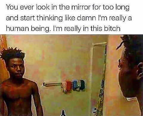 You ever look in the mirror for too long and start thinking like damn really a human being. really in this bitch 5 к “4 я А. Я