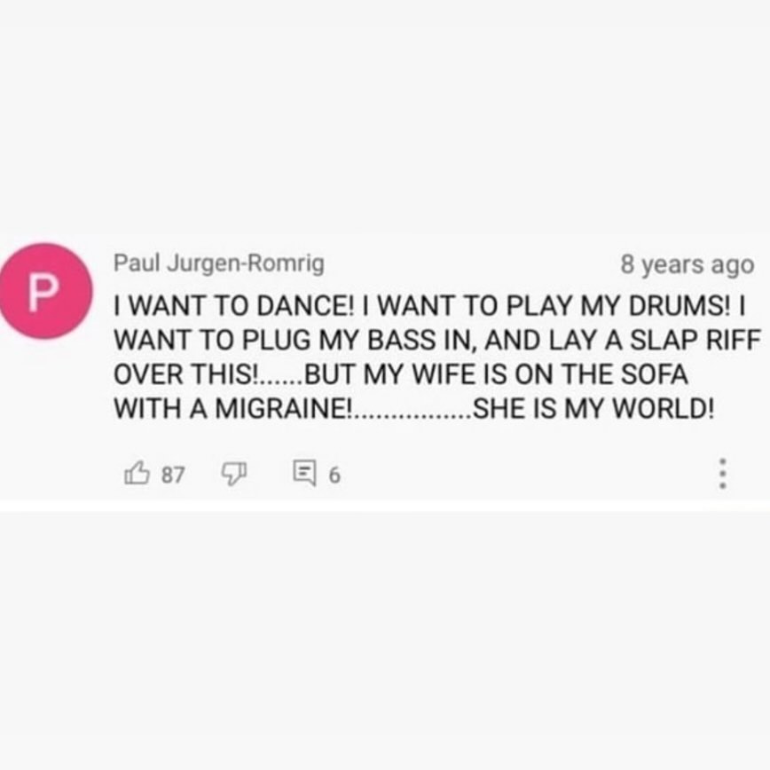 Paul Jurgen-Romrig 8 years ago WANT TO DANCE! WANT TO PLAY MY DRUMS! О WANT TO PLUG BASS IN, AND LAY А SLAP RIFF OVER THIS! BUT MY WIFE IS ON THE SOFA WITH A MIGRAINE! SHE IS MY WORLD! 4 87 6