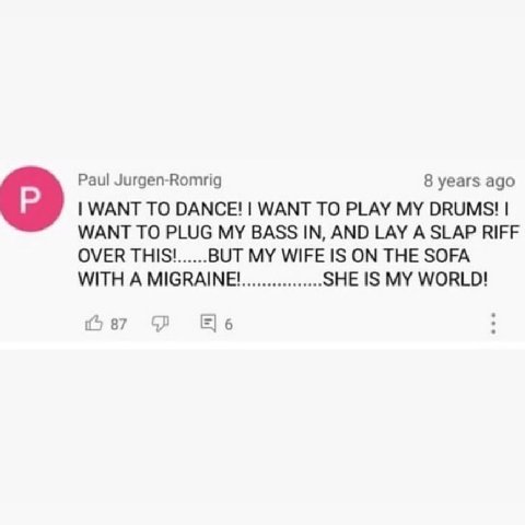 Paul Jurgen-Romrig 8 years ago WANT TO DANCE! WANT TO PLAY MY DRUMS! О WANT TO PLUG BASS IN, AND LAY А SLAP RIFF OVER THIS! BUT MY WIFE IS ON THE SOFA WITH A MIGRAINE! SHE IS MY WORLD! 4 87 6