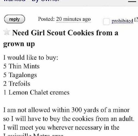 Posted: 20 minutes ago prohibited Need Girl Scout Cookies from a grown up I would like to buy: 5 Thin Mints 5 Tagalongs 2 Trefoils 1 Lemon Chalet cremes I not allowed within 300 yards of a minor so I 