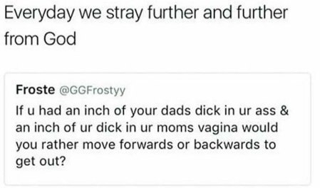 Everyday we stray further and further from God Froste @GGFrostyy had an inch of your dads dick in ass an inch of dick in moms vagina would you rather move forwards or backwards to get out?