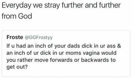 Everyday we stray further and further from God Froste @GGFrostyy had an inch of your dads dick in ass an inch of dick in moms vagina would you rather move forwards or backwards to get out?