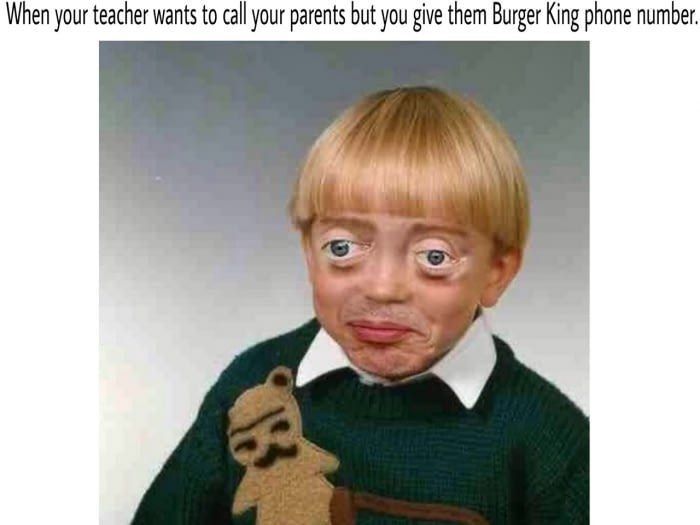 When your teacher wants to call your parents but you give them Burger King phone number.