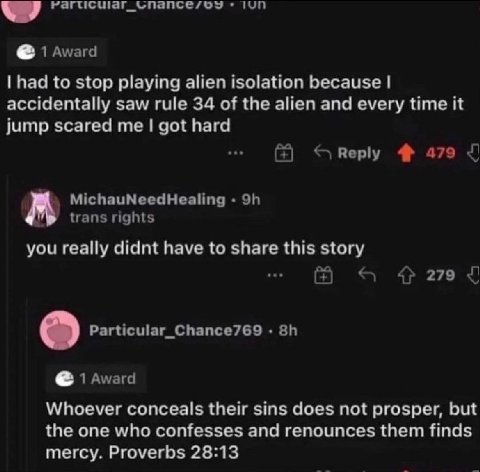 had to stop playing alien isolation because accidentally saw rule 34 of the alien and every time it jump scared me got hard you really didnt have to share this story Whoever conceals their sins does n