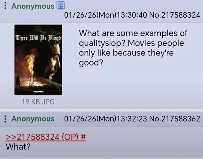 Anonymous 01/26/26(Моп)13:30:40 №.217588324 What are some examples of There Will Be Blogd qualityslop? Movies people only like because they're good? у\ 19 JPG Anonymous 01/26/26(Моп)1 3:32:23 No.21758