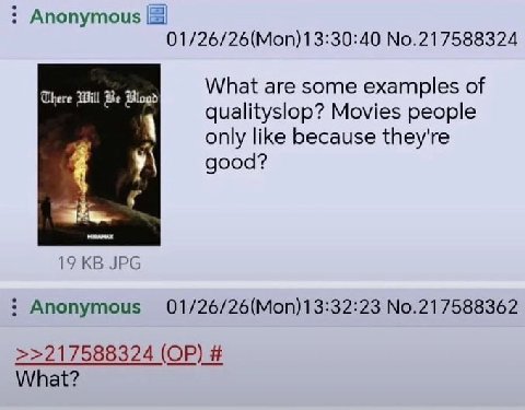 Anonymous 01/26/26(Моп)13:30:40 №.217588324 What are some examples of There Will Be Blogd qualityslop? Movies people only like because they're good? у\ 19 JPG Anonymous 01/26/26(Моп)1 3:32:23 No.21758