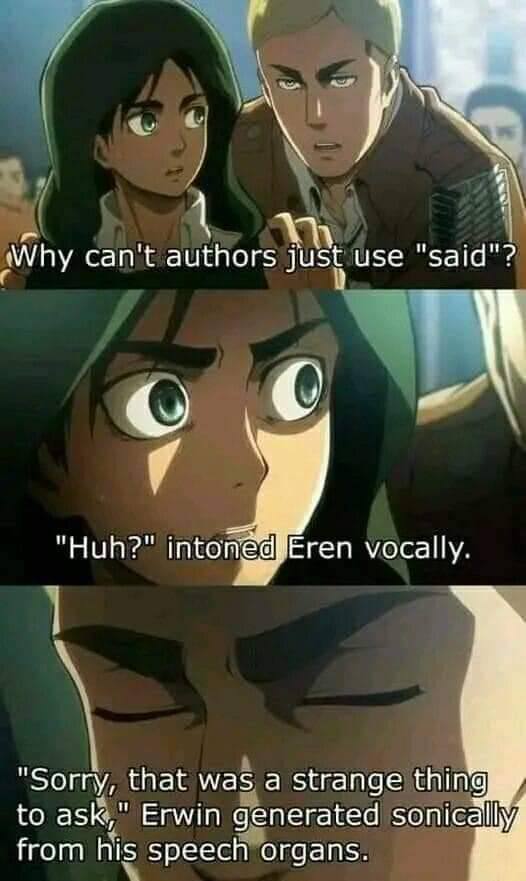 Why can't authors just use Eren vocally. "Huh?" intoné "Sorry, that was а strange thing to ask," Erwin generated sonic from his speech organs.