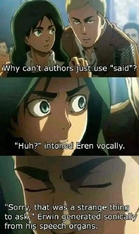Why can't authors just use Eren vocally. "Huh?" intoné "Sorry, that was а strange thing to ask," Erwin generated sonic from his speech organs.