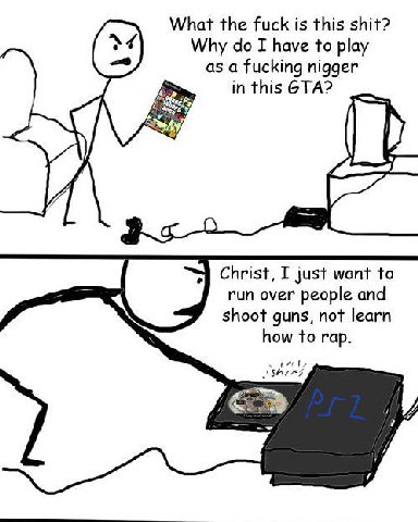 What the fuck is this shit? Why I have to play as a fucking nigger in this GTA? Christ, I just want to run over people and shoot guns, not learn how to гар. 7 7