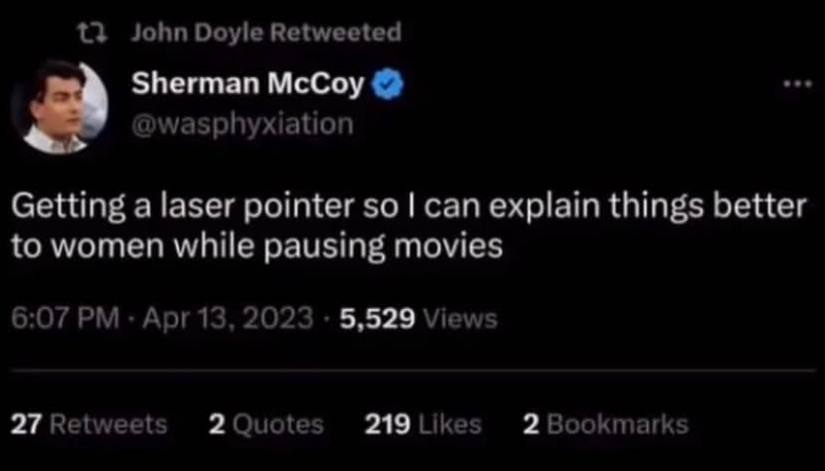 John Doyle Retweeted Sherman McCoy @wasphyxiation Getting a laser pointer so can explain things better to women while pausing movies 6:07 Apr 13, 2023 5,529 Views 27 Retweets 2 Quotes 219 Likes 2 Book