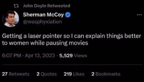 John Doyle Retweeted Sherman McCoy @wasphyxiation Getting a laser pointer so can explain things better to women while pausing movies 6:07 Apr 13, 2023 5,529 Views 27 Retweets 2 Quotes 219 Likes 2 Book