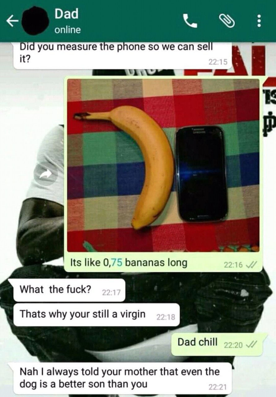 Dad online Did you measure the phone so we can 5 2 Its like 0,75 bananas long What the fuck? Thats why your still a virgin Dad chill Nah always told your mother that even the dog is a better son than 