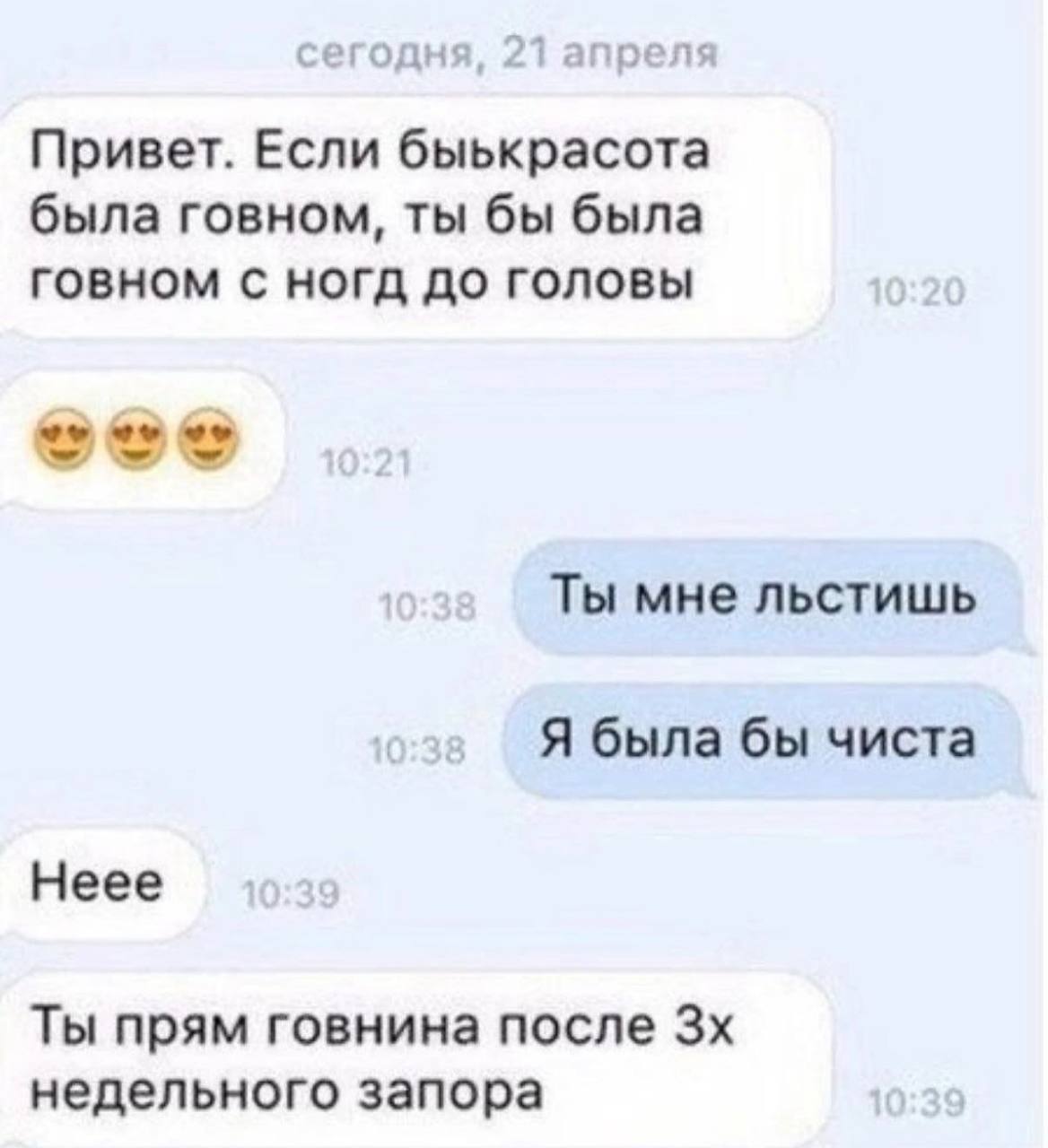 сегодня, 21 апреля Привет. Если быькрасота была говном, ты бы была говном HOrg ДО ГОЛОВЫ Ты мне льстишь Я была бы чиста Неее Ты прям говнина после недельного запора
