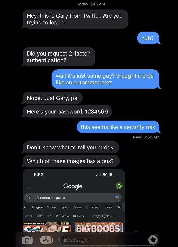 Hey, this is Gary from Twitter. Are you trying to log in? huh? Did you request 2-factor authentication? wait it's just some guy? thought it’d be like an automated text Nope. Just Gary, pal Here's your