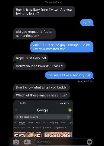 Hey, this is Gary from Twitter. Are you trying to log in? huh? Did you request 2-factor authentication? wait it's just some guy? thought it’d be like an automated text Nope. Just Gary, pal Here's your
