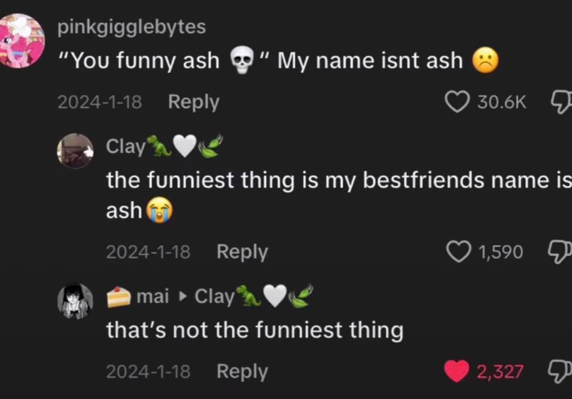 pinkgigglebytes “You funny ash My name isnt ash 2024-1-18 Reply Clayn the funniest thing is my bestfriends name is ash о 2024-1-1 Reply 1,590 mai that’s not the funniest thing Reply 2527