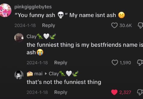 pinkgigglebytes “You funny ash My name isnt ash 2024-1-18 Reply Clayn the funniest thing is my bestfriends name is ash о 2024-1-1 Reply 1,590 mai that’s not the funniest thing Reply 2527