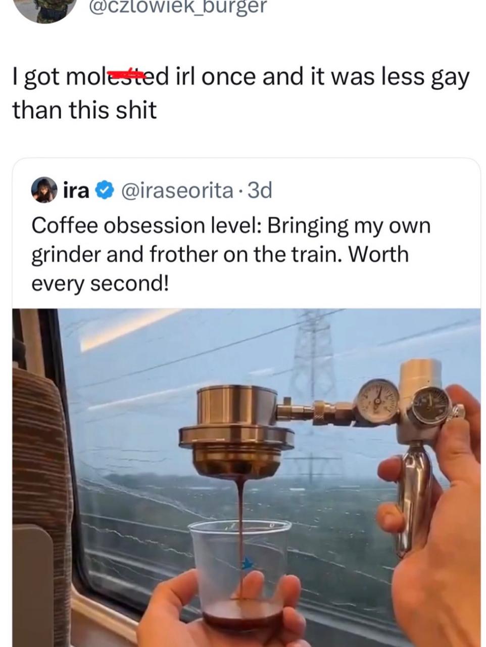 got molested irl once and it was less gay than this shit ira Coffee obsession level: Bringing my own grinder and frother on the train. Worth every second! ~4