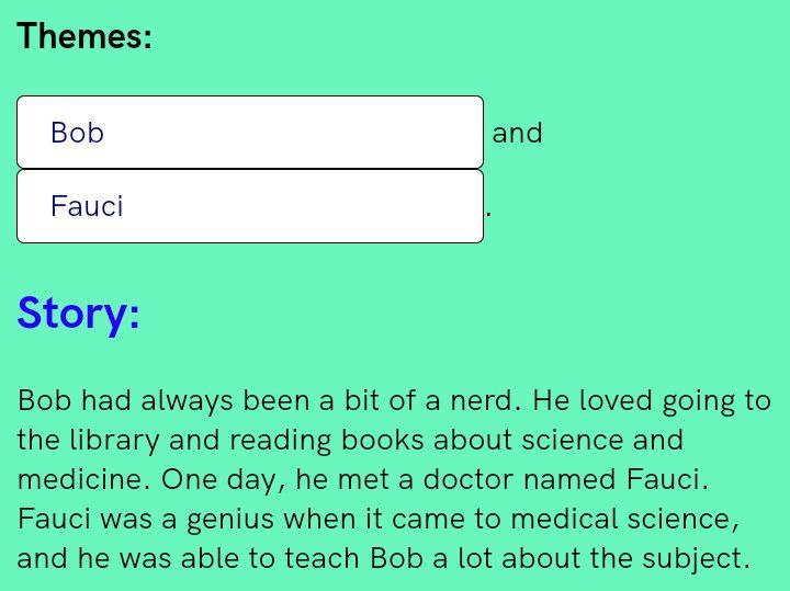 Themes: Bob and Fauci Story: Bob had always been a bit of a nerd. He loved going to the library and reading books about science and medicine. One day, he met a doctor named Fauci. Fauci was a genius w
