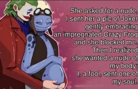 She asked for a nude, sent her a pic of Joker gently embracing an impregnated Crazy Frog and she blocked me. Then realized she wanted a nude of my body; fool, sent one of my soul.