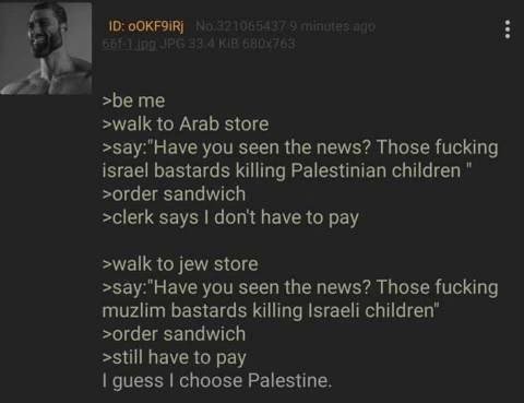 10: >be me >walk to Arab store >5ау:"Науе you seen the news? Those fucking israel bastards killing Palestinian children >order sandwich >clerk says dont have to pay >walk to jew store >say:"Have you s