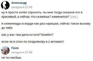 Александр сегодня в 21:43 ну я просто хотел спросить, ты мне тогда сказала что я красивый, а сейчас что скажешь? изменился? (пед.) я олимпиады в ворде как раз нарешал, сейчас такси вызову до тебя как 