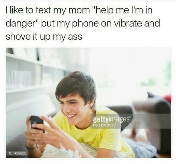 like to text mom "Пер in danger" put my phone on vibrate and shove it up my ass