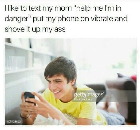 like to text mom "Пер in danger" put my phone on vibrate and shove it up my ass