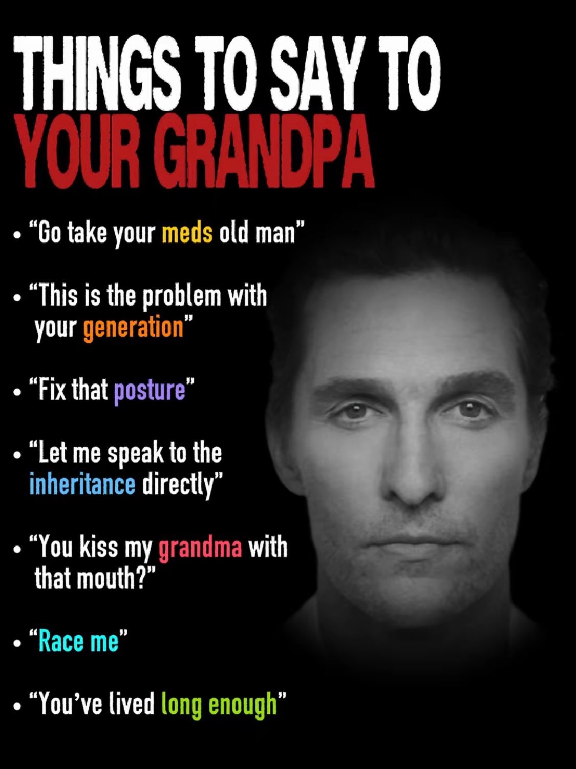 THINGS ТО SAY ТО take your meds old man” “This is the problem with your generation” “Fix that posture” “Let me speak to the inheritance directly” “You kiss my grandma with that mouth?” “Race me” lived