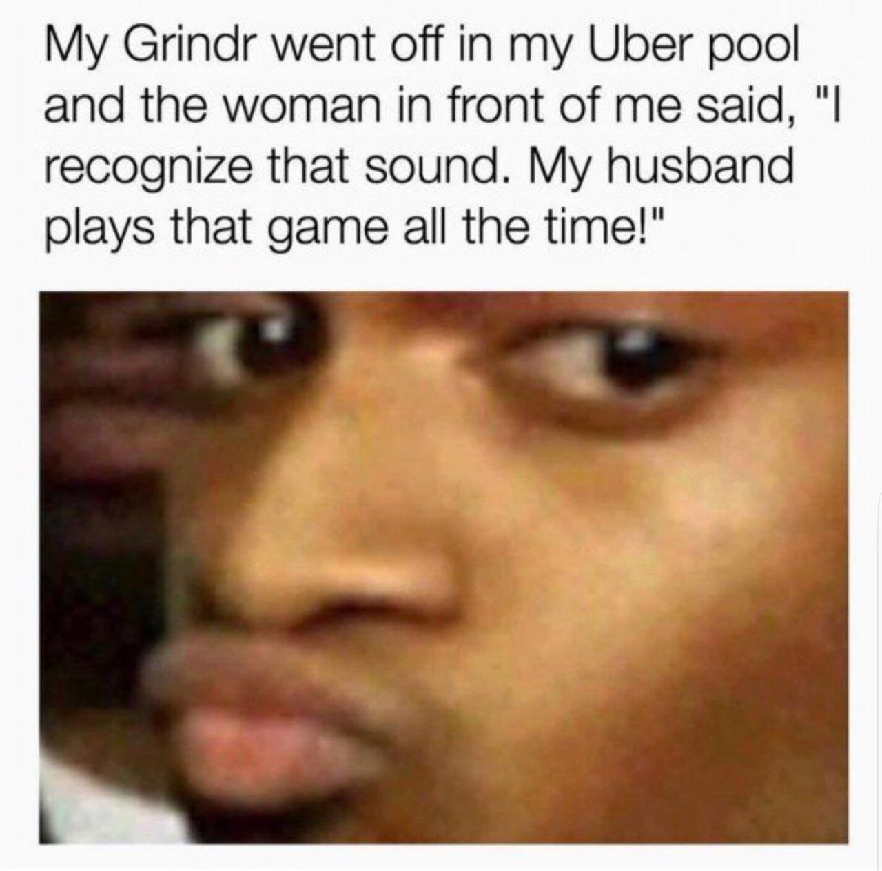 My Grindr went in my Uber pool and the woman in front of me said, recognize that sound. My husband plays that game all the time!"