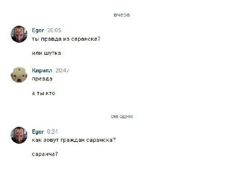 вчера Egor 20:05 ты правда из саранска? или шутка Кирилл 20:47 правда аты кто сегодня Едог 0:24 как зовут граждан саранска? саранча?