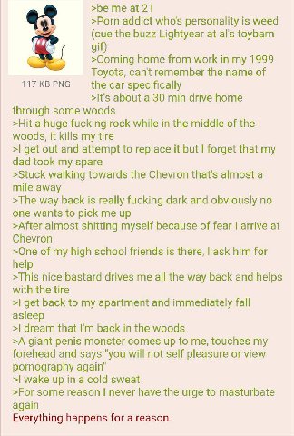 >be me at 21 >Porn addict who's personality is weed (cue the buzz Lightyear at toybarn gif) >Coming home from work in my 1999 Toyota, can't remember the name of 117KBPNG specifically >It's about a 30 