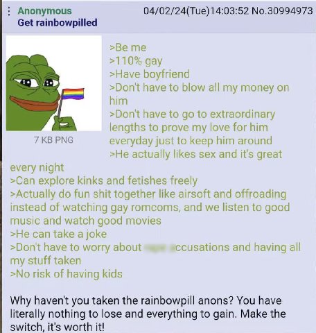 Anonymous 04/02/24(Tue) 14:03:52 No.30994973 Get rainbowpilled >Be me >110% gay >Have boyfriend >Don't have to blow all my money on him >Don'tt have to to extraordinary lengths to prove my love for hi