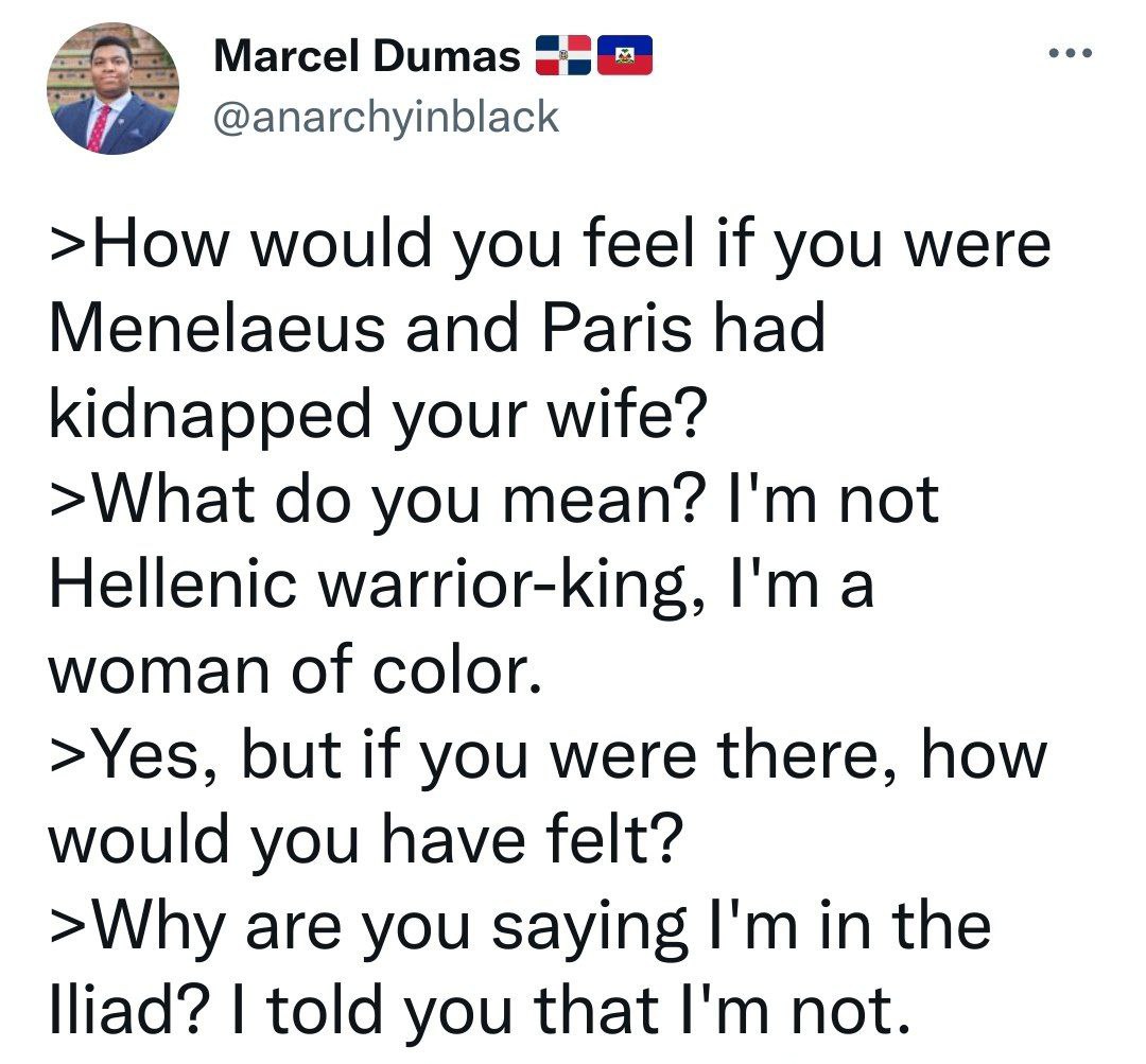 Marcel Dumas @anarchyinblack >How would you feel if you were Menelaeus and Paris had kidnapped your wife? >What you mean? not Hellenic warrior-king, a woman of color. >Yes, but if you were there, how 