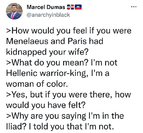 Marcel Dumas @anarchyinblack >How would you feel if you were Menelaeus and Paris had kidnapped your wife? >What you mean? not Hellenic warrior-king, a woman of color. >Yes, but if you were there, how 