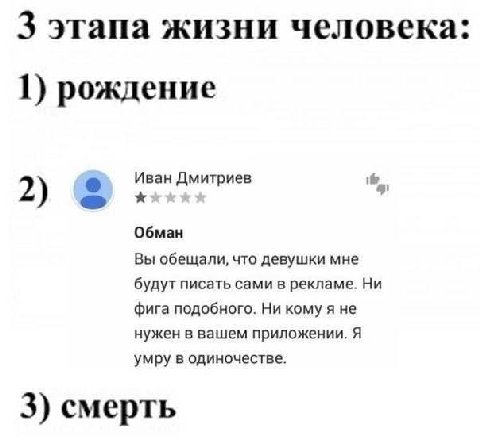 3 этапа жизни человека: 1) рождение Иван Дмитриев 2) Обман Вы обещали, что девушки мне будут писать сами в рекламе. Ни фига подобного. Ни кому я не нужен в вашем приложении. Я умру в одиночестве. 3) с