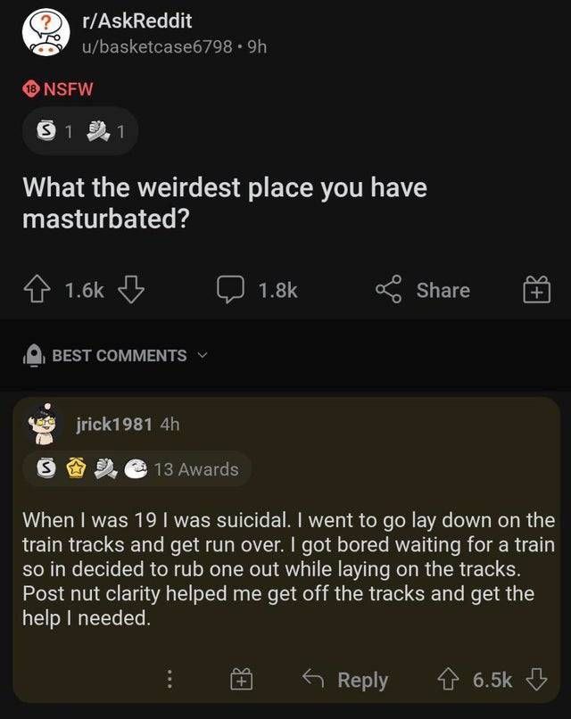 r/AskReddit u/basketcase6798 NSFW What the weirdest place you have masturbated? 4 Share BEST COMMENTS jrick1981 8 13 Awards When was 19 was suicidal. went to lay down on the train tracks and get run o