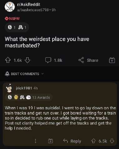 r/AskReddit u/basketcase6798 NSFW What the weirdest place you have masturbated? 4 Share BEST COMMENTS jrick1981 8 13 Awards When was 19 was suicidal. went to lay down on the train tracks and get run o