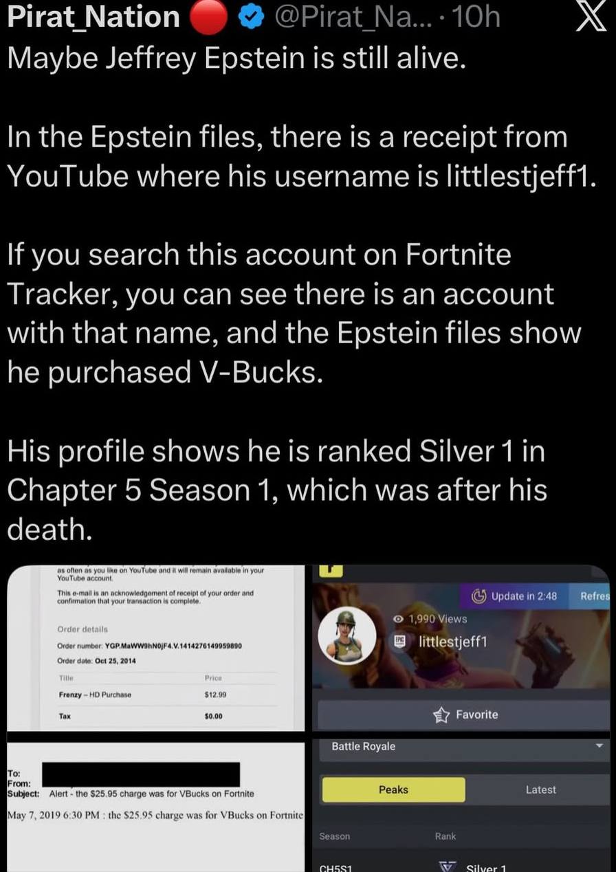Pirat Nation Maybe Jeffrey Epstein is still alive. In the Epstein files, there is a receipt from YouTube where his username Is littlestjeff If you search this account on Fortnite Tracker, you can see 