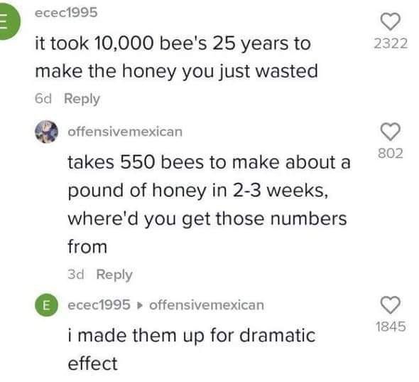 есес1995 it took 10,000 bee's 25 years to 2322 make the honey you just wasted Reply offensivemexican takes 550 bees to make about a 802 pound of honey in 2-3 weeks, where'd you get those numbers from 