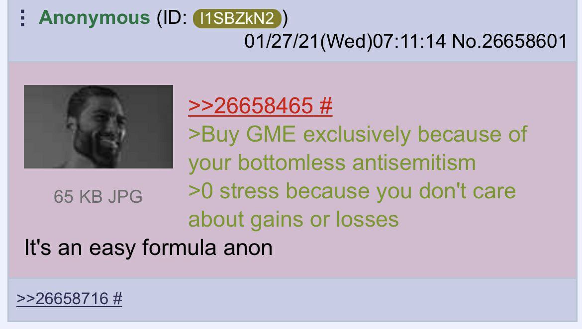 Anonymous 01/27/21(Wed)07:11:14 No.26658601 >>26658465 >Buy GME exclusively because of your bottomless antisemitism 65 JPG >0 stress because you don't care about gains or losses It's an easy formula a