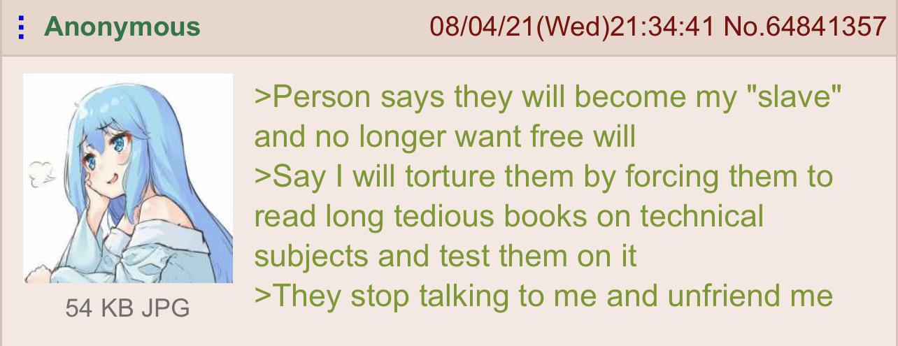 Anonymous 08/04/21 No.64841357 >Person says they will become my "slave" and no longer want free will >Say will torture them forcing them to read long tedious books technical did NEF subjects and test 