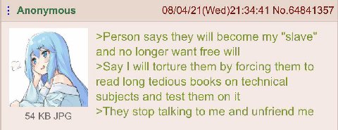 Anonymous 08/04/21 No.64841357 >Person says they will become my "slave" and no longer want free will >Say will torture them forcing them to read long tedious books technical did NEF subjects and test 